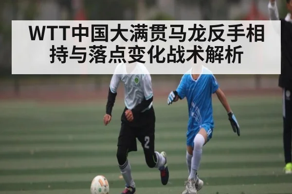 WTT中国大满贯马龙反手相持与落点变化战术解析